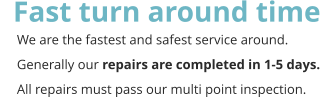 Fast turn around time      We are the fastest and safest service around.       Generally our repairs are completed in 1-5 days.      All repairs must pass our multi point inspection.